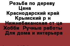 Резьба по дереву › Цена ­ 5 000 - Краснодарский край, Крымский р-н, Нижнебаканская ст-ца Хобби. Ручные работы » Для дома и интерьера   